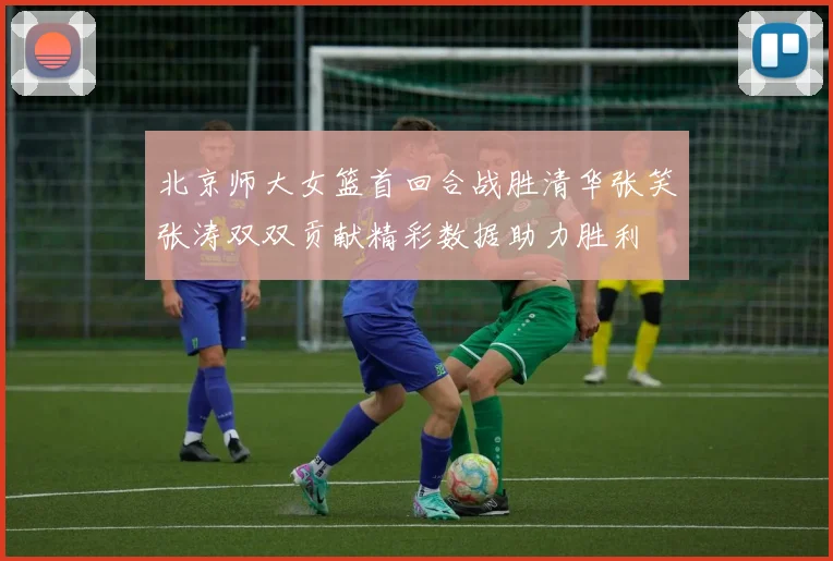 北京师大女篮首回合战胜清华张笑张涛双双贡献精彩数据助力胜利