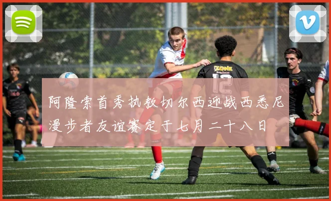 阿隆索首秀执教切尔西迎战西悉尼漫步者友谊赛定于七月二十八日