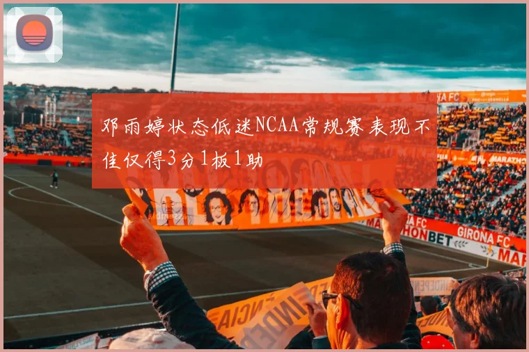 邓雨婷状态低迷NCAA常规赛表现不佳仅得3分1板1助