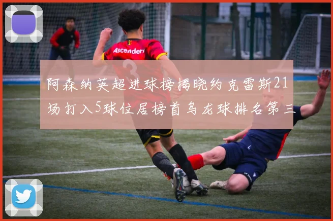 阿森纳英超进球榜揭晓约克雷斯21场打入5球位居榜首乌龙球排名第三