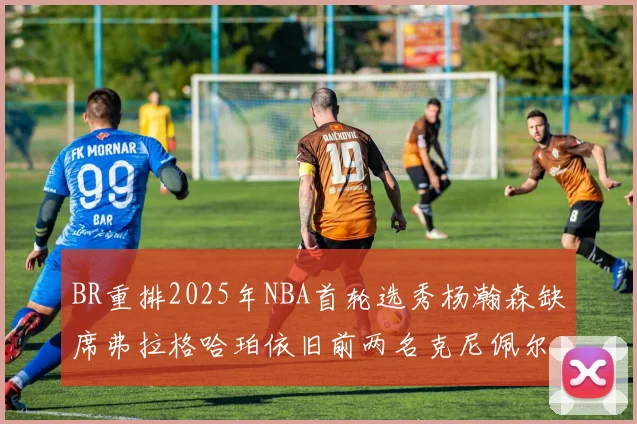 BR重排2025年NBA首轮选秀杨瀚森缺席弗拉格哈珀依旧前两名克尼佩尔锁定探花位