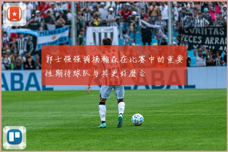 郭士强强调杨瀚森在比赛中的重要性期待球队与其更好磨合