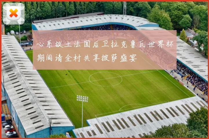 心系故土法国后卫拉克鲁瓦世界杯期间请全村共享披萨盛宴