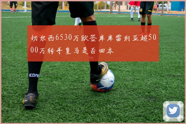 切尔西6530万欧签库库雷利亚超5000万转手皇马是否回本