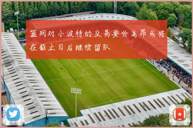 篮网对小波特的交易要价高昂或将在截止日后继续留队