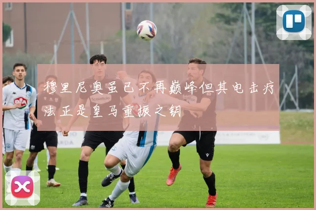 穆里尼奥虽已不再巅峰但其电击疗法正是皇马重振之钥