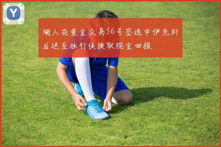 湖人花重金交易56号签选中伊先科后送至独行侠换取现金回报
