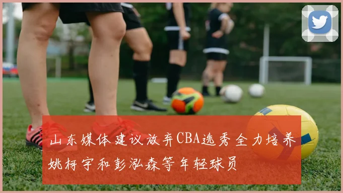 山东媒体建议放弃CBA选秀全力培养姚柯宇和彭泓森等年轻球员