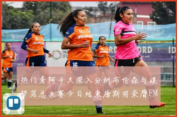 热门秀阿卡夫深入分析布伦森与追梦若总决赛今日结束唐斯将荣膺FMVP