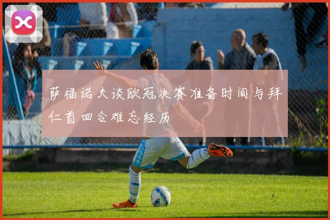 萨福诺夫谈欧冠决赛准备时间与拜仁首回合难忘经历