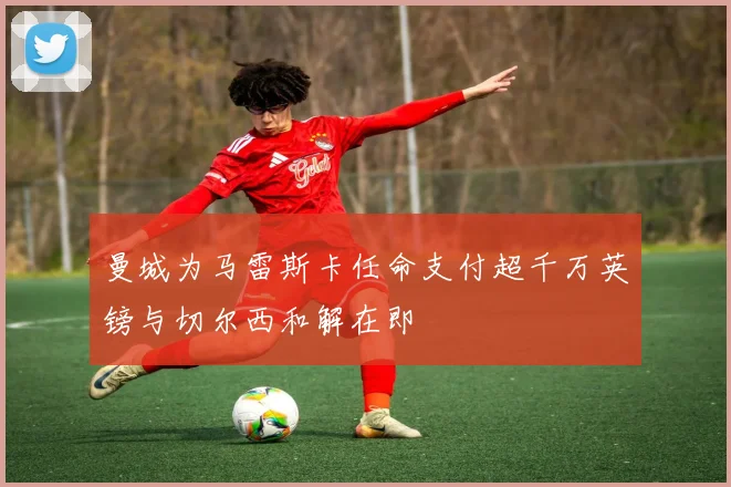 曼城为马雷斯卡任命支付超千万英镑与切尔西和解在即