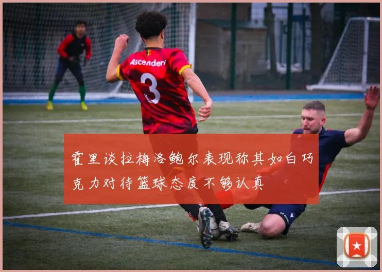 霍里谈拉梅洛鲍尔表现称其如白巧克力对待篮球态度不够认真