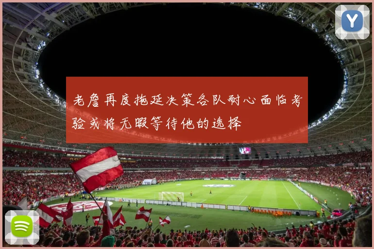老詹再度拖延决策各队耐心面临考验或将无暇等待他的选择