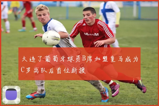 久违了葡萄牙球员B席加盟皇马成为C罗离队后首位新援