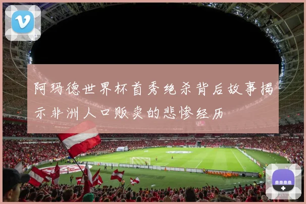 阿玛德世界杯首秀绝杀背后故事揭示非洲人口贩卖的悲惨经历
