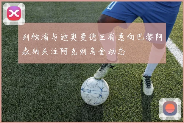 利物浦与迪奥曼德互有意向巴黎阿森纳关注阿克利乌舍动态