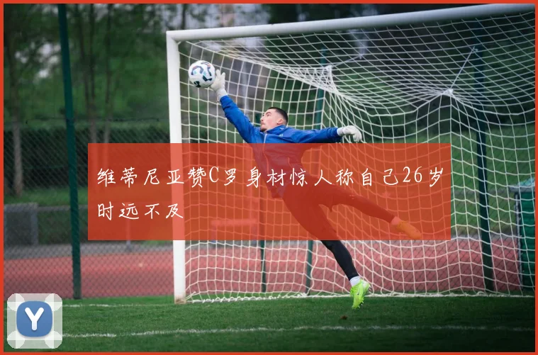 维蒂尼亚赞C罗身材惊人称自己26岁时远不及