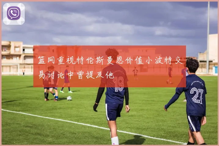 篮网重视特伦斯曼恩价值小波特交易讨论中曾提及他