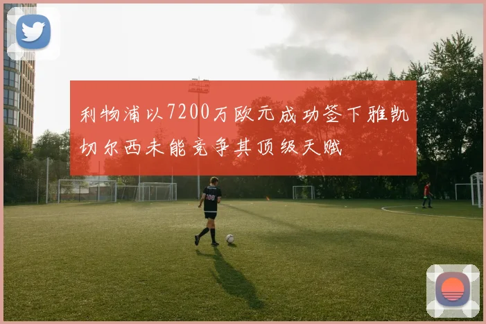 利物浦以7200万欧元成功签下雅凯切尔西未能竞争其顶级天赋