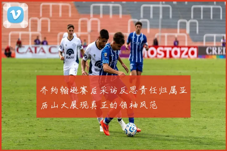 乔约翰逊赛后采访反思责任归属亚历山大展现真正的领袖风范