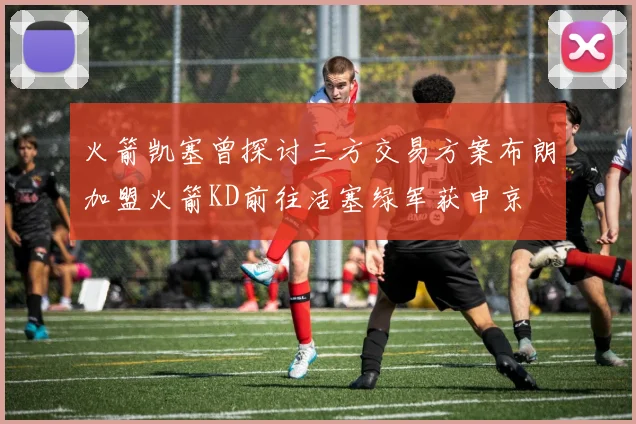 火箭凯塞曾探讨三方交易方案布朗加盟火箭KD前往活塞绿军获申京