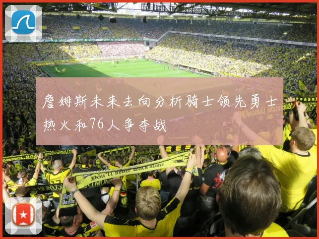 詹姆斯未来去向分析骑士领先勇士热火和76人争夺战